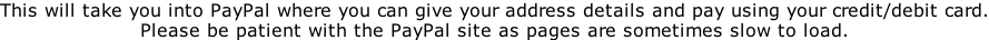 This will take you into PayPal where you can give your address details and pay using your credit/debit card. Please be patient with the PayPal site as pages are sometimes slow to load.