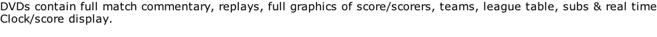 DVDs contain full match commentary, replays, full graphics of score/scorers, teams, league table, subs & real time Clock/score display.