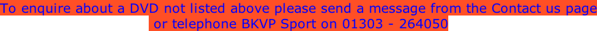 To enquire about a DVD not listed above please send a message from the Contact us page  or telephone BKVP Sport on 01303 - 264050