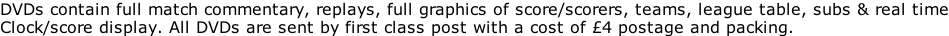 DVDs contain full match commentary, replays, full graphics of score/scorers, teams, league table, subs & real time Clock/score display. All DVDs are sent by first class post with a cost of 4 postage and packing.