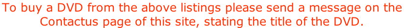 To buy a DVD from the above listings please send a message on the  Contactus page of this site, stating the title of the DVD.