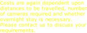 Costs are again dependent upon distances to be travelled, number of cameras required and whether overnight stay is necessary. Please contact us to discuss your requirements.