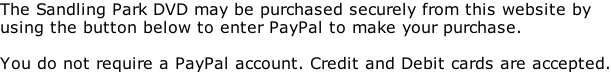 The Sandling Park DVD may be purchased securely from this website by  using the button below to enter PayPal to make your purchase.  You do not require a PayPal account. Credit and Debit cards are accepted.