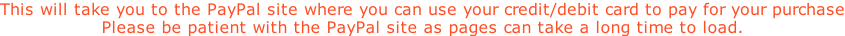 This will take you to the PayPal site where you can use your credit/debit card to pay for your purchase Please be patient with the PayPal site as pages can take a long time to load.