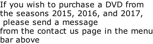 If you wish to purchase a DVD from the seasons 2015, 2016, and 2017,  please send a message from the contact us page in the menu bar above